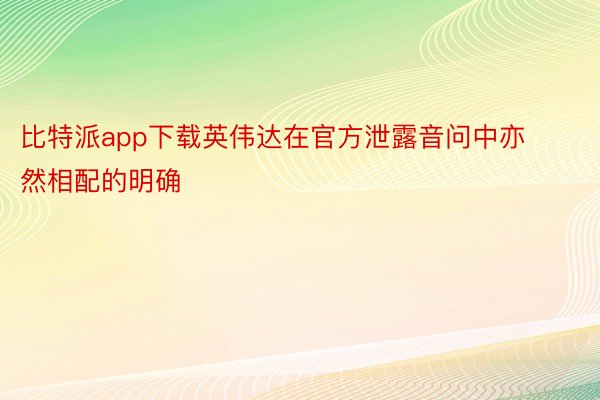 比特派app下载英伟达在官方泄露音问中亦然相配的明确