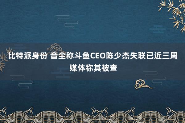 比特派身份 音尘称斗鱼CEO陈少杰失联已近三周 媒体称其被查