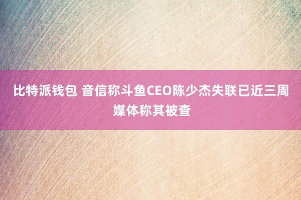 比特派钱包 音信称斗鱼CEO陈少杰失联已近三周 媒体称其被查
