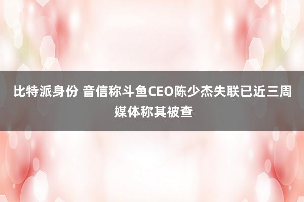 比特派身份 音信称斗鱼CEO陈少杰失联已近三周 媒体称其被查
