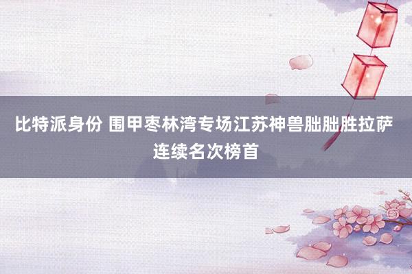 比特派身份 围甲枣林湾专场江苏神兽朏朏胜拉萨 连续名次榜首