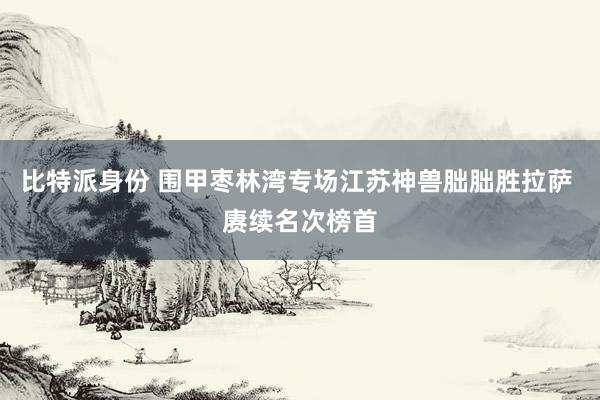 比特派身份 围甲枣林湾专场江苏神兽朏朏胜拉萨 赓续名次榜首