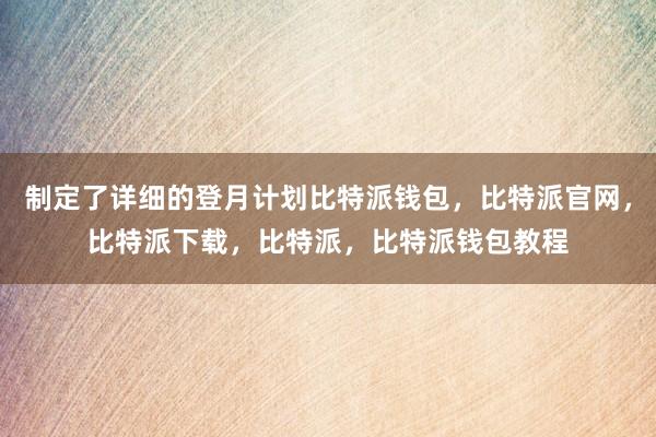 制定了详细的登月计划比特派钱包，比特派官网，比特派下载，比特派，比特派钱包教程