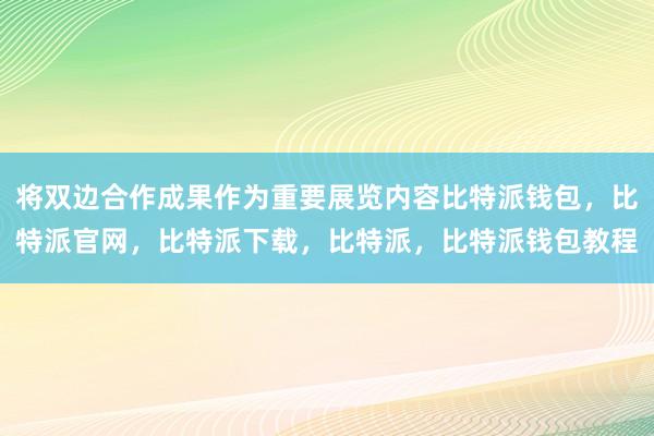 将双边合作成果作为重要展览内容比特派钱包，比特派官网，比特派下载，比特派，比特派钱包教程