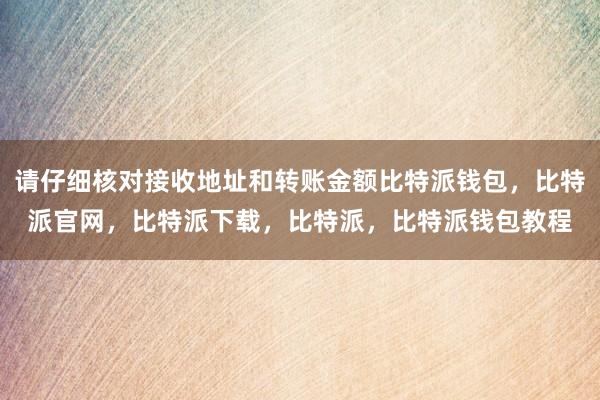 请仔细核对接收地址和转账金额比特派钱包，比特派官网，比特派下载，比特派，比特派钱包教程