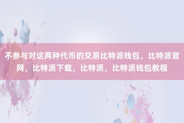 不参与对这两种代币的交易比特派钱包，比特派官网，比特派下载，比特派，比特派钱包教程