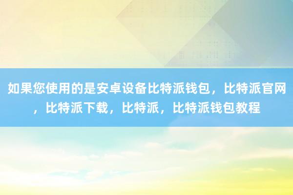 如果您使用的是安卓设备比特派钱包，比特派官网，比特派下载，比特派，比特派钱包教程