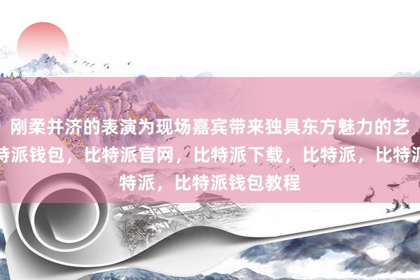 刚柔并济的表演为现场嘉宾带来独具东方魅力的艺术享受比特派钱包，比特派官网，比特派下载，比特派，比特派钱包教程