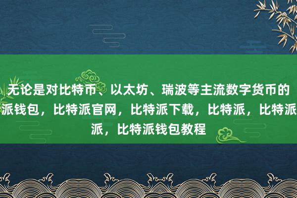 无论是对比特币、以太坊、瑞波等主流数字货币的关注比特派钱包，比特派官网，比特派下载，比特派，比特派钱包教程