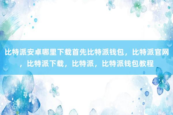 比特派安卓哪里下载首先比特派钱包，比特派官网，比特派下载，比特派，比特派钱包教程