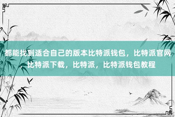 都能找到适合自己的版本比特派钱包，比特派官网，比特派下载，比特派，比特派钱包教程