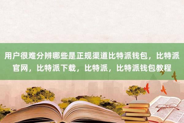 用户很难分辨哪些是正规渠道比特派钱包，比特派官网，比特派下载，比特派，比特派钱包教程