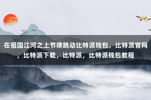 在祖国江河之上节律跳动比特派钱包，比特派官网，比特派下载，比特派，比特派钱包教程