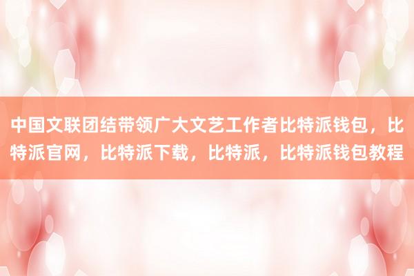 中国文联团结带领广大文艺工作者比特派钱包，比特派官网，比特派下载，比特派，比特派钱包教程