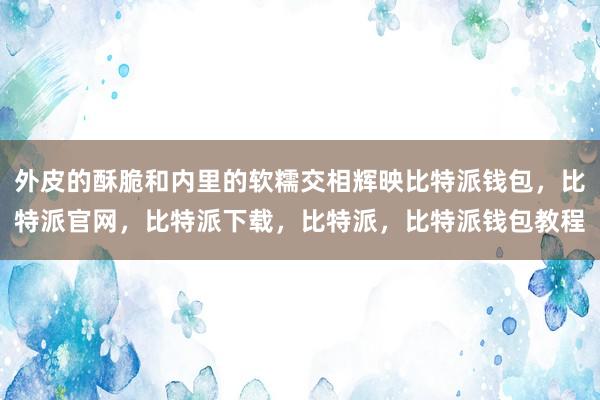 外皮的酥脆和内里的软糯交相辉映比特派钱包，比特派官网，比特派下载，比特派，比特派钱包教程