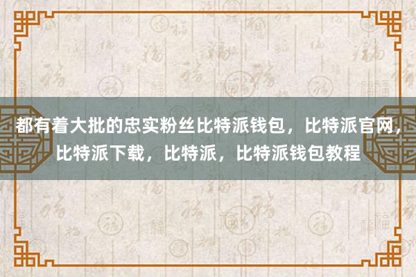 都有着大批的忠实粉丝比特派钱包，比特派官网，比特派下载，比特派，比特派钱包教程