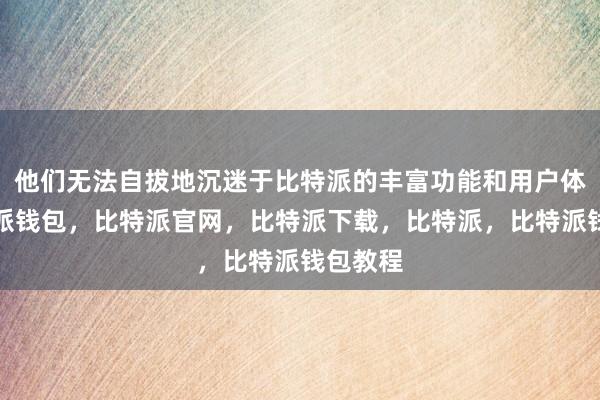 他们无法自拔地沉迷于比特派的丰富功能和用户体验比特派钱包，比特派官网，比特派下载，比特派，比特派钱包教程