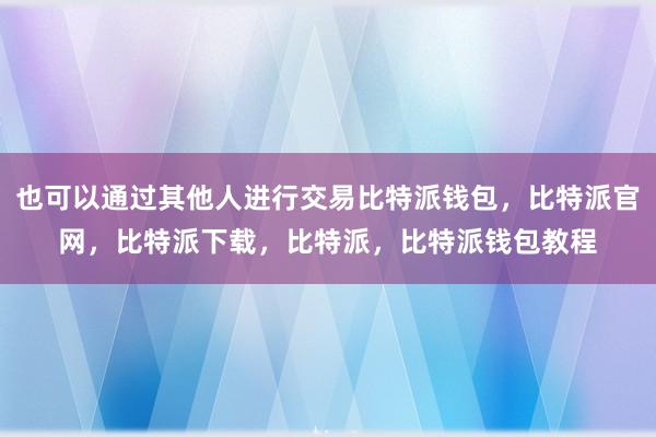 也可以通过其他人进行交易比特派钱包，比特派官网，比特派下载，比特派，比特派钱包教程