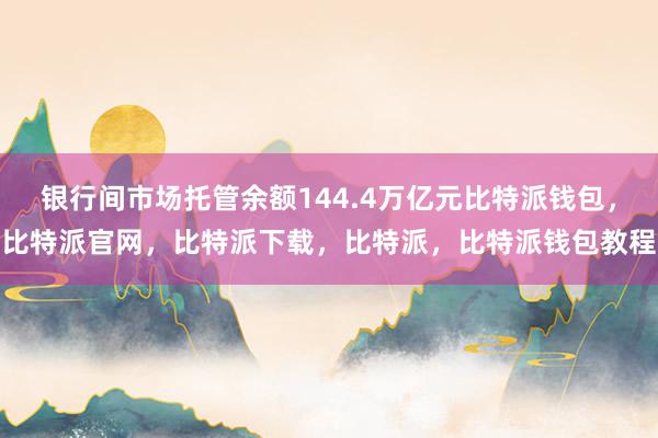 银行间市场托管余额144.4万亿元比特派钱包，比特派官网，比特派下载，比特派，比特派钱包教程