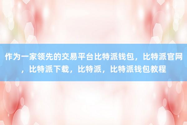 作为一家领先的交易平台比特派钱包，比特派官网，比特派下载，比特派，比特派钱包教程