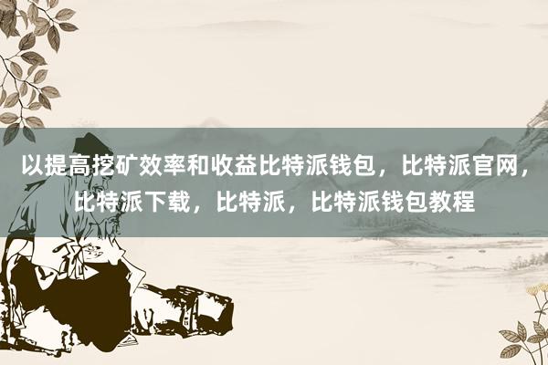 以提高挖矿效率和收益比特派钱包，比特派官网，比特派下载，比特派，比特派钱包教程